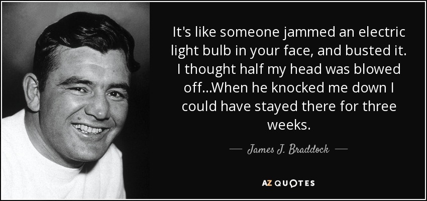 It's like someone jammed an electric light bulb in your face, and busted it. I thought half my head was blowed off...When he knocked me down I could have stayed there for three weeks. - James J. Braddock