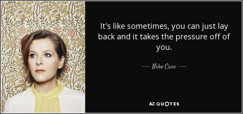 It's like sometimes, you can just lay back and it takes the pressure off of you. - Neko Case