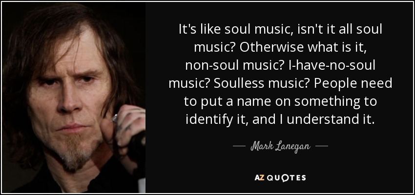 It's like soul music, isn't it all soul music? Otherwise what is it, non-soul music? I-have-no-soul music? Soulless music? People need to put a name on something to identify it, and I understand it. - Mark Lanegan