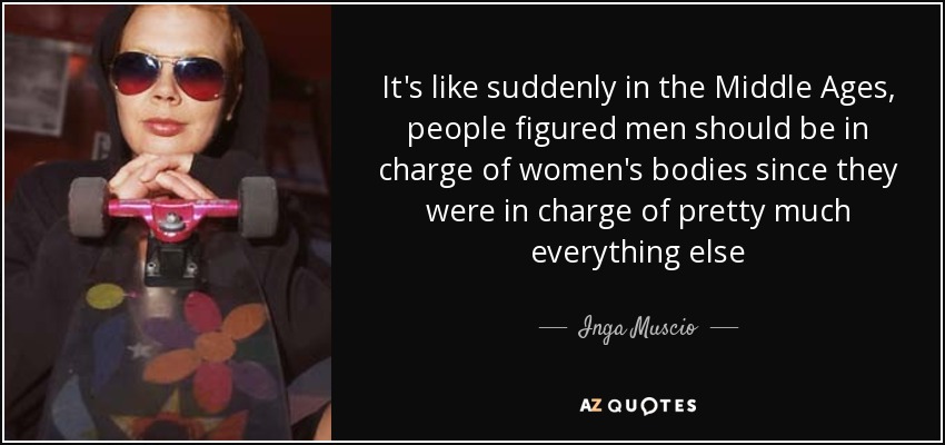 It's like suddenly in the Middle Ages, people figured men should be in charge of women's bodies since they were in charge of pretty much everything else - Inga Muscio