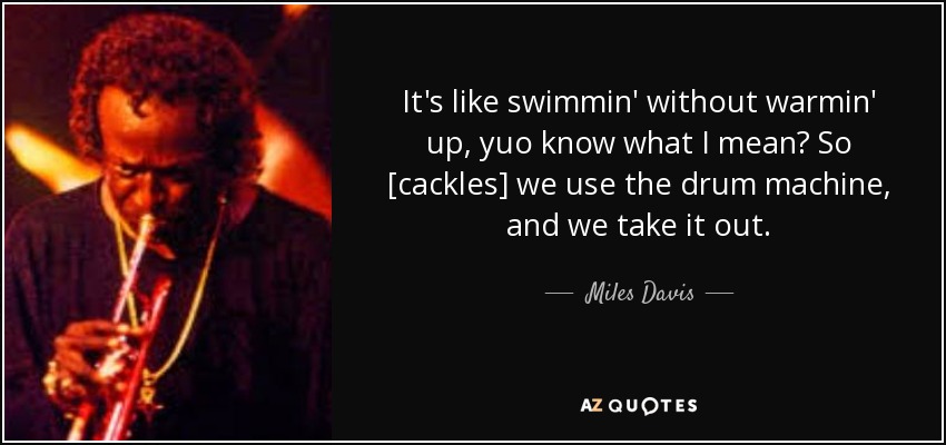 It's like swimmin' without warmin' up, yuo know what I mean? So [cackles] we use the drum machine, and we take it out. - Miles Davis