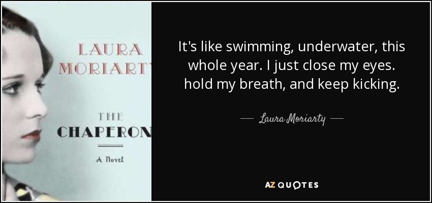 It's like swimming, underwater, this whole year. I just close my eyes. hold my breath, and keep kicking. - Laura Moriarty