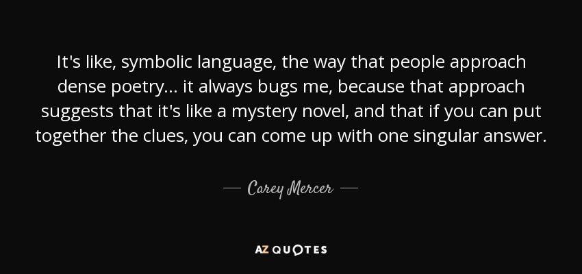 It's like, symbolic language, the way that people approach dense poetry... it always bugs me, because that approach suggests that it's like a mystery novel, and that if you can put together the clues, you can come up with one singular answer. - Carey Mercer