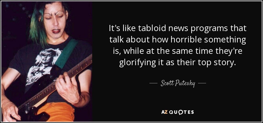 It's like tabloid news programs that talk about how horrible something is, while at the same time they're glorifying it as their top story. - Scott Putesky