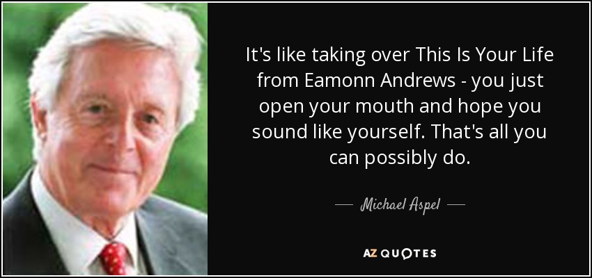 It's like taking over This Is Your Life from Eamonn Andrews - you just open your mouth and hope you sound like yourself. That's all you can possibly do. - Michael Aspel