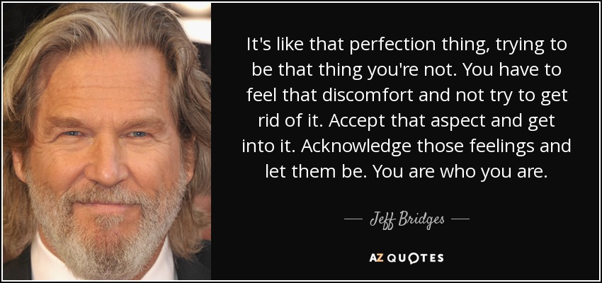 It's like that perfection thing, trying to be that thing you're not. You have to feel that discomfort and not try to get rid of it. Accept that aspect and get into it. Acknowledge those feelings and let them be. You are who you are. - Jeff Bridges