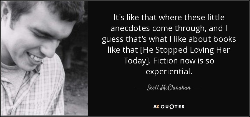 It's like that where these little anecdotes come through, and I guess that's what I like about books like that [He Stopped Loving Her Today]. Fiction now is so experiential. - Scott McClanahan