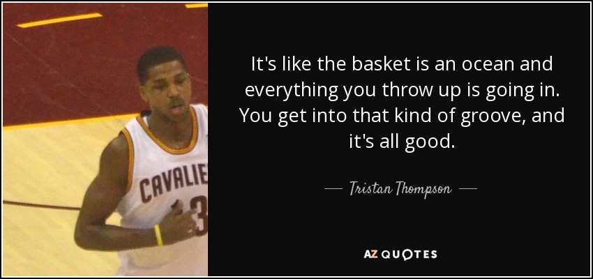 It's like the basket is an ocean and everything you throw up is going in. You get into that kind of groove, and it's all good. - Tristan Thompson