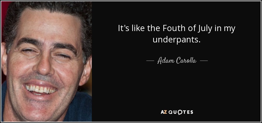It's like the Fouth of July in my underpants. - Adam Carolla