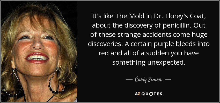 It's like The Mold in Dr. Florey's Coat, about the discovery of penicillin. Out of these strange accidents come huge discoveries. A certain purple bleeds into red and all of a sudden you have something unexpected. - Carly Simon