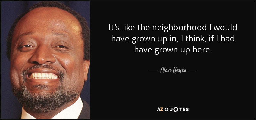It's like the neighborhood I would have grown up in, I think, if I had have grown up here. - Alan Keyes