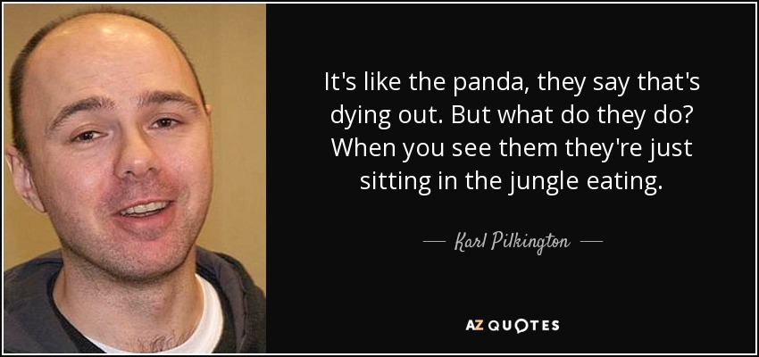 It's like the panda, they say that's dying out. But what do they do? When you see them they're just sitting in the jungle eating. - Karl Pilkington