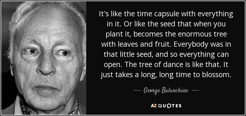 It's like the time capsule with everything in it. Or like the seed that when you plant it, becomes the enormous tree with leaves and fruit. Everybody was in that little seed, and so everything can open. The tree of dance is like that. It just takes a long, long time to blossom. - George Balanchine