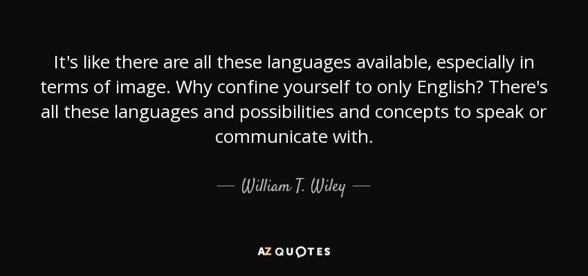 It's like there are all these languages available, especially in terms of image. Why confine yourself to only English? There's all these languages and possibilities and concepts to speak or communicate with. - William T. Wiley