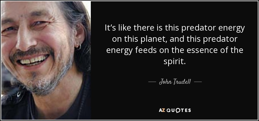 It’s like there is this predator energy on this planet, and this predator energy feeds on the essence of the spirit. - John Trudell