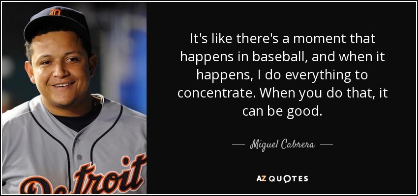 It's like there's a moment that happens in baseball, and when it happens, I do everything to concentrate. When you do that, it can be good. - Miguel Cabrera