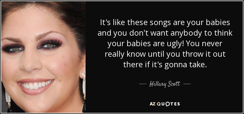 It's like these songs are your babies and you don't want anybody to think your babies are ugly! You never really know until you throw it out there if it's gonna take. - Hillary Scott