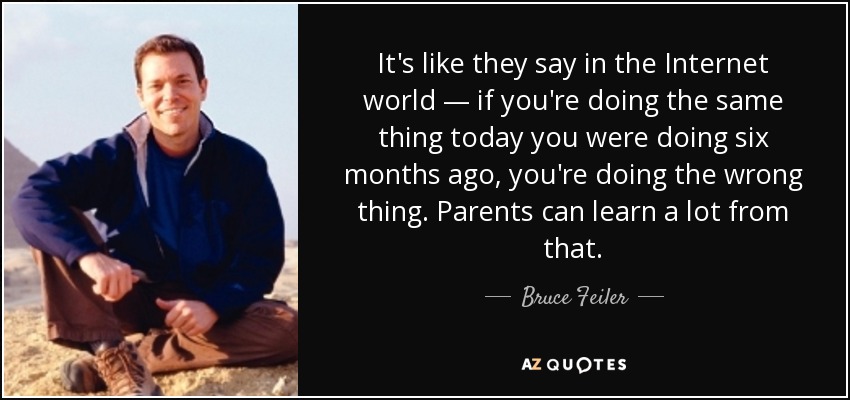 It's like they say in the Internet world — if you're doing the same thing today you were doing six months ago, you're doing the wrong thing. Parents can learn a lot from that. - Bruce Feiler