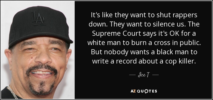 It's like they want to shut rappers down. They want to silence us. The Supreme Court says it's OK for a white man to burn a cross in public. But nobody wants a black man to write a record about a cop killer. - Ice T