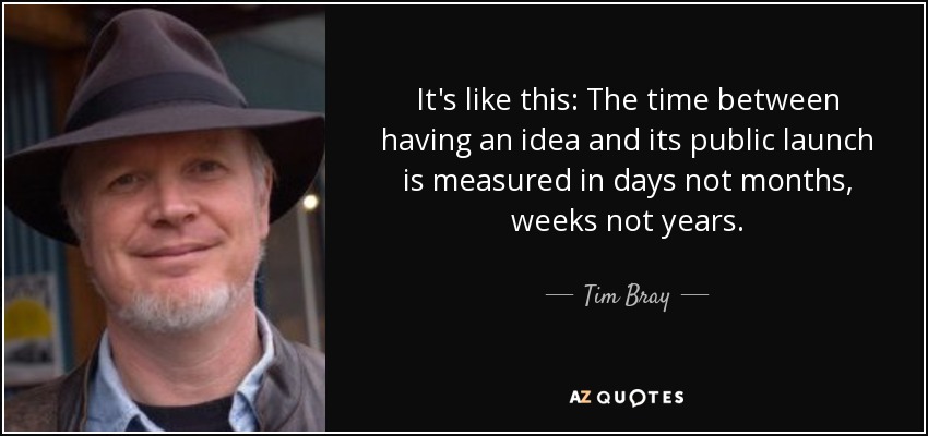 It's like this: The time between having an idea and its public launch is measured in days not months, weeks not years. - Tim Bray