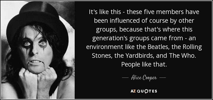 It's like this - these five members have been influenced of course by other groups, because that's where this generation's groups came from - an environment like the Beatles, the Rolling Stones, the Yardbirds, and The Who. People like that. - Alice Cooper