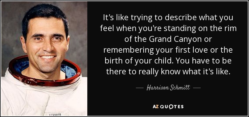 It's like trying to describe what you feel when you're standing on the rim of the Grand Canyon or remembering your first love or the birth of your child. You have to be there to really know what it's like. - Harrison Schmitt