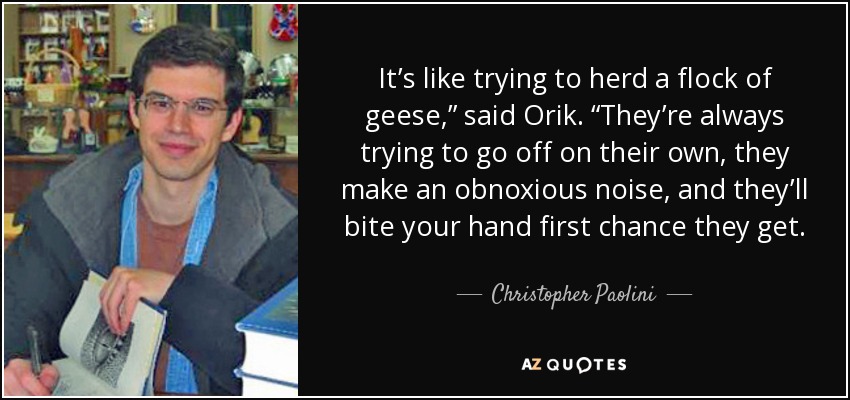 It’s like trying to herd a flock of geese,” said Orik. “They’re always trying to go off on their own, they make an obnoxious noise, and they’ll bite your hand first chance they get. - Christopher Paolini