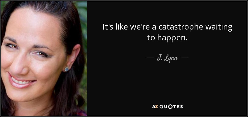 It's like we're a catastrophe waiting to happen. - J. Lynn