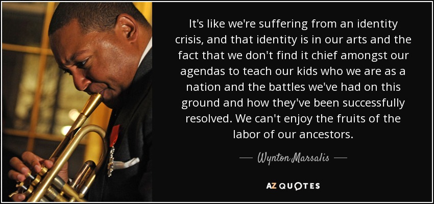 It's like we're suffering from an identity crisis, and that identity is in our arts and the fact that we don't find it chief amongst our agendas to teach our kids who we are as a nation and the battles we've had on this ground and how they've been successfully resolved. We can't enjoy the fruits of the labor of our ancestors. - Wynton Marsalis