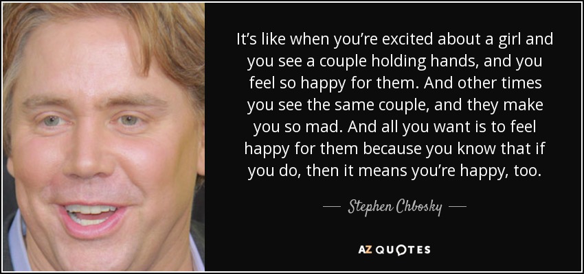 It’s like when you’re excited about a girl and you see a couple holding hands, and you feel so happy for them. And other times you see the same couple, and they make you so mad. And all you want is to feel happy for them because you know that if you do, then it means you’re happy, too. - Stephen Chbosky