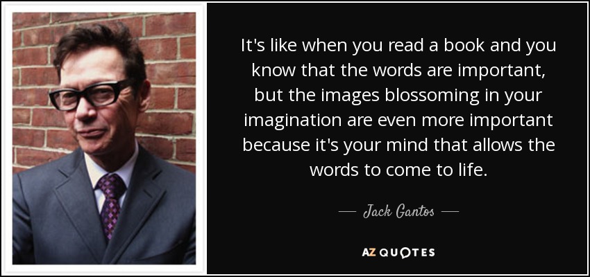 It's like when you read a book and you know that the words are important, but the images blossoming in your imagination are even more important because it's your mind that allows the words to come to life. - Jack Gantos