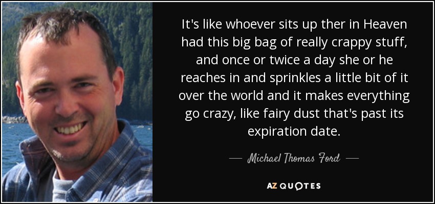It's like whoever sits up ther in Heaven had this big bag of really crappy stuff, and once or twice a day she or he reaches in and sprinkles a little bit of it over the world and it makes everything go crazy, like fairy dust that's past its expiration date. - Michael Thomas Ford