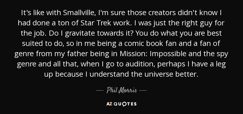 It's like with Smallville, I'm sure those creators didn't know I had done a ton of Star Trek work. I was just the right guy for the job. Do I gravitate towards it? You do what you are best suited to do, so in me being a comic book fan and a fan of genre from my father being in Mission: Impossible and the spy genre and all that, when I go to audition, perhaps I have a leg up because I understand the universe better. - Phil Morris