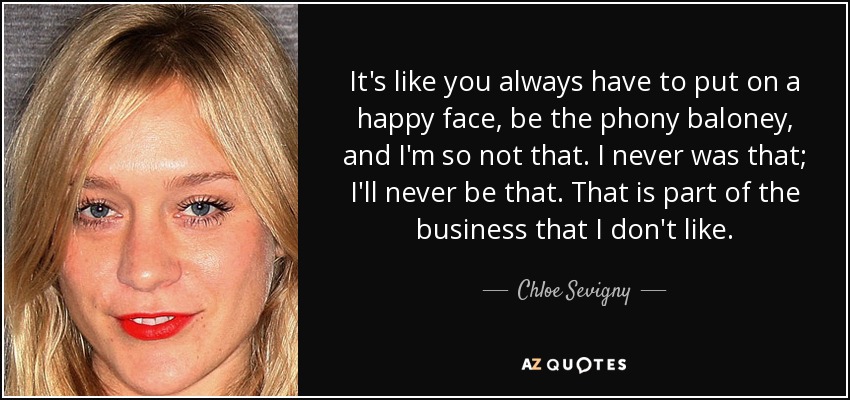 It's like you always have to put on a happy face, be the phony baloney, and I'm so not that. I never was that; I'll never be that. That is part of the business that I don't like. - Chloe Sevigny