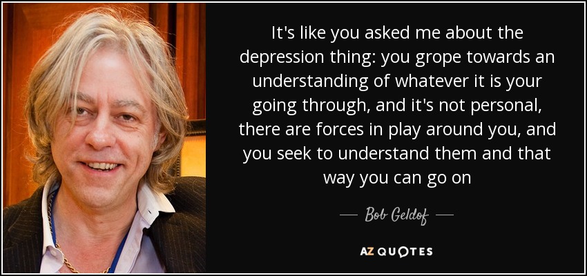 It's like you asked me about the depression thing: you grope towards an understanding of whatever it is your going through, and it's not personal, there are forces in play around you, and you seek to understand them and that way you can go on - Bob Geldof