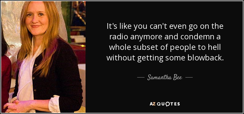 It's like you can't even go on the radio anymore and condemn a whole subset of people to hell without getting some blowback. - Samantha Bee