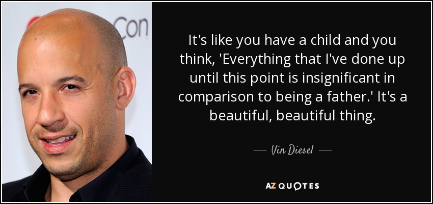 It's like you have a child and you think, 'Everything that I've done up until this point is insignificant in comparison to being a father.' It's a beautiful, beautiful thing. - Vin Diesel