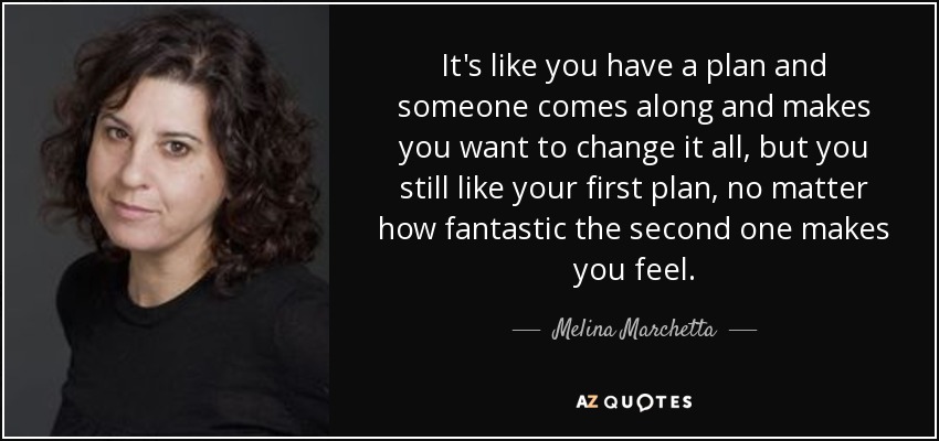 It's like you have a plan and someone comes along and makes you want to change it all, but you still like your first plan, no matter how fantastic the second one makes you feel. - Melina Marchetta