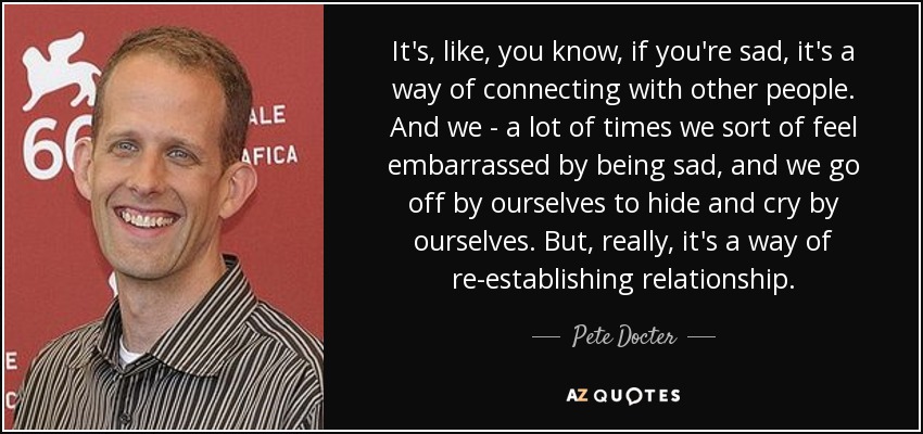 It's, like, you know, if you're sad, it's a way of connecting with other people. And we - a lot of times we sort of feel embarrassed by being sad, and we go off by ourselves to hide and cry by ourselves. But, really, it's a way of re-establishing relationship. - Pete Docter