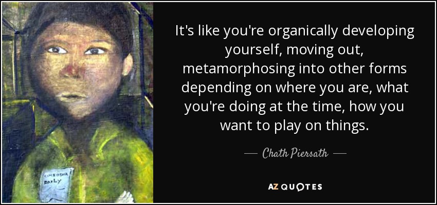 It's like you're organically developing yourself, moving out, metamorphosing into other forms depending on where you are, what you're doing at the time, how you want to play on things. - Chath Piersath