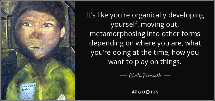 It's like you're organically developing yourself, moving out, metamorphosing into other forms depending on where you are, what you're doing at the time, how you want to play on things. - Chath Piersath