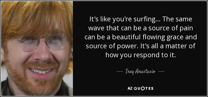 It's like you're surfing... The same wave that can be a source of pain can be a beautiful flowing grace and source of power. It's all a matter of how you respond to it. - Trey Anastasio