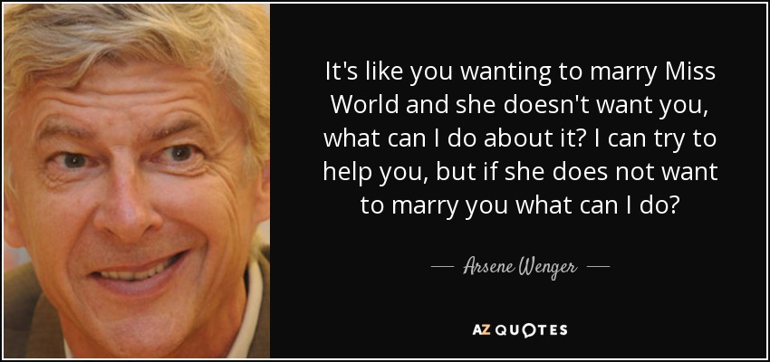 It's like you wanting to marry Miss World and she doesn't want you, what can I do about it? I can try to help you, but if she does not want to marry you what can I do? - Arsene Wenger