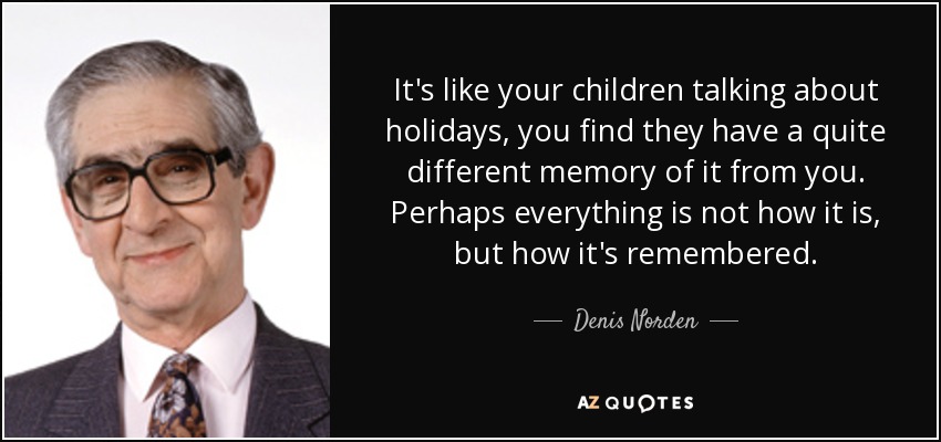 It's like your children talking about holidays, you find they have a quite different memory of it from you. Perhaps everything is not how it is, but how it's remembered. - Denis Norden