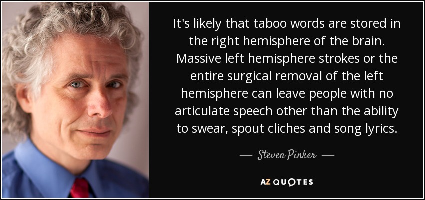 It's likely that taboo words are stored in the right hemisphere of the brain. Massive left hemisphere strokes or the entire surgical removal of the left hemisphere can leave people with no articulate speech other than the ability to swear, spout cliches and song lyrics. - Steven Pinker