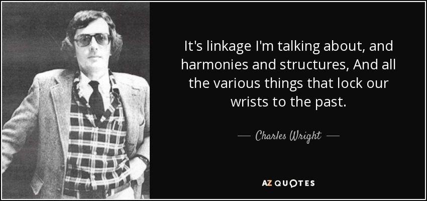 It's linkage I'm talking about, and harmonies and structures, And all the various things that lock our wrists to the past. - Charles Wright