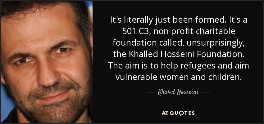It's literally just been formed. It's a 501 C3, non-profit charitable foundation called, unsurprisingly, the Khalled Hosseini Foundation. The aim is to help refugees and aim vulnerable women and children. - Khaled Hosseini