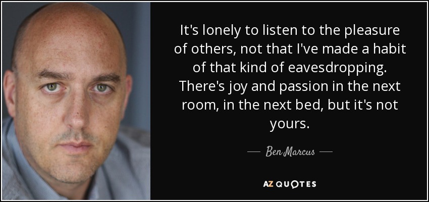 It's lonely to listen to the pleasure of others, not that I've made a habit of that kind of eavesdropping. There's joy and passion in the next room, in the next bed, but it's not yours. - Ben Marcus