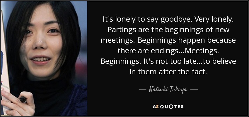 It's lonely to say goodbye. Very lonely. Partings are the beginnings of new meetings. Beginnings happen because there are endings…Meetings. Beginnings. It's not too late…to believe in them after the fact. - Natsuki Takaya