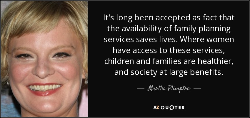 It's long been accepted as fact that the availability of family planning services saves lives. Where women have access to these services, children and families are healthier, and society at large benefits. - Martha Plimpton